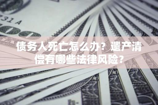 北京债务人死亡怎么办？遗产清偿有哪些法律风险？